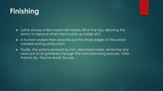 Finishing
 Lathe shaves a few more milli meters off of the top, allowing the
piston to expand when heat builds up inside of it.
 A human worker then smooths out the sharp edges of the piston
created during production.
 Finally, the pistons sprayed by hot, deionized water, removing any
lubricant or oil gathered through the manufacturing process. After
they're dry, they're ready for use.
 