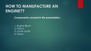 HOW TO MANUFACTURE AN
ENGINE??
Components covered in this presentation :
1. Engine Block
2. Pistons
3. Crank shafts
4. Gears
 