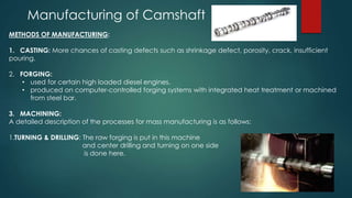 Manufacturing of Camshaft
METHODS OF MANUFACTURING:
1. CASTING: More chances of casting defects such as shrinkage defect, porosity, crack, insufficient
pouring.
2. FORGING:
• used for certain high loaded diesel engines.
• produced on computer-controlled forging systems with integrated heat treatment or machined
from steel bar.
3. MACHINING:
A detailed description of the processes for mass manufacturing is as follows:
1.TURNING & DRILLING: The raw forging is put in this machine
and center drilling and turning on one side
is done here.
 
