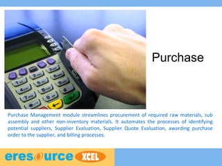 Purchase
Purchase Management module streamlines procurement of required raw materials, sub
assembly and other non-inventory materials. It automates the processes of identifying
potential suppliers, Supplier Evaluation, Supplier Quote Evaluation, awarding purchase
order to the supplier, and billing processes.
 