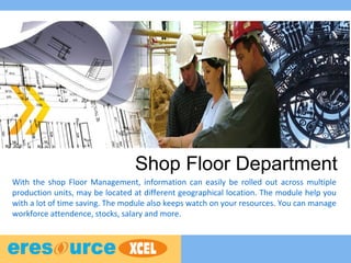 Shop Floor Department
With the shop Floor Management, information can easily be rolled out across multiple
production units, may be located at different geographical location. The module help you
with a lot of time saving. The module also keeps watch on your resources. You can manage
workforce attendence, stocks, salary and more.
 