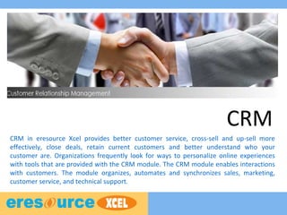 CRM
CRM in eresource Xcel provides better customer service, cross-sell and up-sell more
effectively, close deals, retain current customers and better understand who your
customer are. Organizations frequently look for ways to personalize online experiences
with tools that are provided with the CRM module. The CRM module enables interactions
with customers. The module organizes, automates and synchronizes sales, marketing,
customer service, and technical support.
 