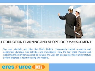 PRODUCTION PLANNING AND SHOPFLOOR MANAGEMENT
You can schedule and plan the Work Orders, concurrently export resources and
assignment duration, link activities and immediately view the bar chart. Planned and
unplanned Work Orders can also be viewed. The user can also capture Work Order status/
project progress at real time using this module.
 