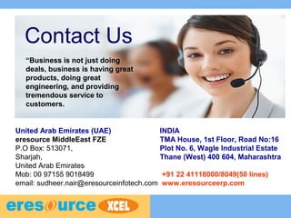 Contact Us
INDIA
TMA House, 1st Floor, Road No:16
Plot No. 6, Wagle Industrial Estate
Thane (West) 400 604, Maharashtra
+91 22 41118000/8049(50 lines)
www.eresourceerp.com
United Arab Emirates (UAE)
eresource MiddleEast FZE
P.O Box: 513071,
Sharjah,
United Arab Emirates
Mob: 00 97155 9018499
email: sudheer.nair@eresourceinfotech.com
“Business is not just doing
deals, business is having great
products, doing great
engineering, and providing
tremendous service to
customers.
 