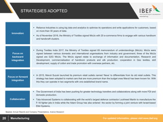 For updated information, please visit www.ibef.orgManufacturing20
STRATEGIES ADOPTED
Source: Annual Reports and Company Presentations, Aranca Research
 Reliance Industries is using big data and analytics to optimise its operations and write applications for customers, based
on more than 30 years of data.
 As of November 2016, the Ministry of Textiles signed MoUs with 20 e-commerce firms to engage with various handloom
and handicraft clusters.
Innovation
Focus on forward
integration
 In 2015, Maruti Suzuki launched its premium retail outlets named ‘Nexa’ to differentiate from its old retail outlets. This
strategy has been adopted to market cars that are more premium than the budget ones Maruti has been known for. With
this they can operate in two segments with one established brand name.
Focus on
backward
integration
 During Textiles India 2017, the Ministry of Textiles signed 65 memorandum of understandings (MoUs). MoUs were
signed between various domestic and international organisations from industry and government; three of the MoUs
signed are G2G MoUs. The MoUs signed relate to exchange of information and documentation, Research and
Development, commercialisation of handloom products and silk production, cooperation in Geo textiles, skill
development, supply of cotton and trade promotion with overseas partners, etc.
Collaboration
 The Government of India has been pushing for greater technology transfers and collaborations along with more FDI and
domestic production.
 Tata Advanced Systems is collaborating with the world’s largest defence contractor Lockheed Martin to manufacture the
F-16 fighter jets in India while the Adani Group has also entered the sector by forming a joint venture with Israel-based
Elbit Systems.
 
