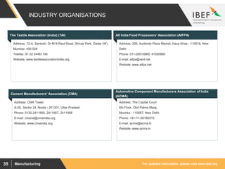 For updated information, please visit www.ibef.orgManufacturing35
INDUSTRY ORGANISATIONS
Visakhapatnam port traffic (million tonnes)The Textile Association (India) (TAI) All India Food Processors’ Association (AIFPA)
Address: 206, Aurbindo Place Market, Hauz Khas - 110016, New
Delhi
Phone: 011-26510860, 41550860
E-mail: aifpa@vsnl.net
Website: www.aifpa.net
Address: 72-A, Santosh, Dr M B Raut Road, Shivaji Park, Dadar (W),
Mumbai- 400 028
Telefax: 91 22 24461145
Website: www.textileassociationindia.org
Cement Manufacturers’ Association (CMA)
Address: CMA Tower
A-2E, Sector 24, Noida - 201301, Uttar Pradesh
Phone: 0120-2411955, 2411957, 2411958
E-mail: cmand@cmaindia.org
Website: www.cmaindia.org
Automotive Component Manufacturers Association of India
(ACMA)
Address: The Capital Court
6th Floor, Olof Palme Marg,
Munirka - 110067, New Delhi
Phone: +91-11-26160315
E-mail: acma@acma.in
Website: www.acma.in
 