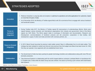 For updated information, please visit www.ibef.orgManufacturing17
STRATEGIES ADOPTED
Source: Annual Reports and Company Presentations, Aranca Research
 Reliance Industries is using big data and analytics to optimise its operations and write applications for customers, based
on more than 30 years of data.
 As of November 2016, the Ministry of Textiles signed MoUs with 20 e-commerce firms to engage with various handloom
and handicraft clusters.
Innovation
Focus on forward
integration
 In 2015, Maruti Suzuki launched its premium retail outlets named ‘Nexa’ to differentiate from its old retail outlets. This
strategy has been adopted to market cars that are more premium than the budget ones Maruti has been known for. With
this they can operate in two segments with one established brand name.
Focus on
backward
integration
 During Textiles India 2017, the Ministry of Textiles signed 65 memorandum of understandings (MoUs). MoUs were
signed between various domestic and international organisations from industry and government; three of the MoUs
signed are G2G MoUs. The MoUs signed relate to exchange of information and documentation, Research and
Development, commercialisation of handloom products and silk production, cooperation in Geo textiles, skill
development, supply of cotton and trade promotion with overseas partners, etc.
Collaboration
 The Government of India has been pushing for greater technology transfers and collaborations along with more FDI and
domestic production.
 Tata Advanced Systems is collaborating with the world’s largest defence contractor Lockheed Martin to manufacture the
F-16 fighter jets in India while the Adani Group has also entered the sector by forming a joint venture with Israel-based
Elbit Systems.
 