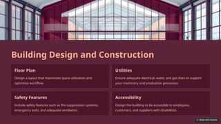 Building Design and Construction
Floor Plan
Design a layout that maximizes space utilization and
optimizes workflow.
Utilities
Ensure adequate electrical, water, and gas lines to support
your machinery and production processes.
Safety Features
Include safety features such as fire suppression systems,
emergency exits, and adequate ventilation.
Accessibility
Design the building to be accessible to employees,
customers, and suppliers with disabilities.
 