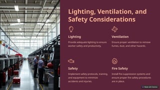 Lighting, Ventilation, and
Safety Considerations
Lighting
Provide adequate lighting to ensure
worker safety and productivity.
Ventilation
Ensure proper ventilation to remove
fumes, dust, and other hazards.
Safety
Implement safety protocols, training,
and equipment to minimize
accidents and injuries.
Fire Safety
Install fire suppression systems and
ensure proper fire safety procedures
are in place.
 