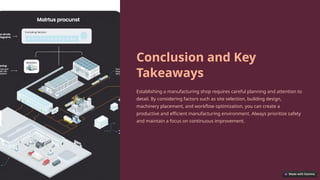 Conclusion and Key
Takeaways
Establishing a manufacturing shop requires careful planning and attention to
detail. By considering factors such as site selection, building design,
machinery placement, and workflow optimization, you can create a
productive and efficient manufacturing environment. Always prioritize safety
and maintain a focus on continuous improvement.
 