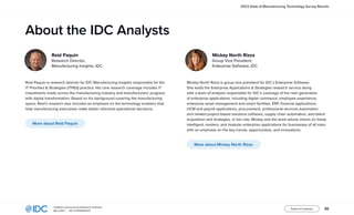 20
InfoBrief, sponsored by Rootstock Software
May 2023 | IDC #US50602523
Table of Contents
2023 State of Manufacturing Technology Survey Results
Reid Paquin is research director for IDC Manufacturing Insights responsible for the
IT Priorities & Strategies (ITP&S) practice. His core research coverage includes IT
investments made across the manufacturing industry and manufacturers’ progress
with digital transformation. Based on his background covering the manufacturing
space, Reid’s research also includes an emphasis on the technology enablers that
help manufacturing executives make better informed operational decisions.
More about Reid Paquin
Mickey North Rizza is group vice president for IDC’s Enterprise Software.
She leads the Enterprise Applications & Strategies research service along
with a team of analysts responsible for IDC’s coverage of the next generation
of enterprise applications, including digital commerce, employee experience,
enterprise asset management and smart facilities, ERP, financial applications,
HCM and payroll applications, procurement, professional services automation
and related project-based solutions software, supply chain automation, and talent
acquisition and strategies. In her role, Mickey and the team advise clients on these
intelligent, modern, and modular enterprise applications for businesses of all sizes
with an emphasis on the key trends, opportunities, and innovations.
More about Mickey North Rizza
Reid Paquin
Research Director,
Manufacturing Insights, IDC
Mickey North Rizza
Group Vice President,
Enterprise Software, IDC
About the IDC Analysts
 