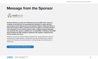 21
InfoBrief, sponsored by Rootstock Software
May 2023 | IDC #US50602523
2023 State of Manufacturing Technology Survey Results
Message from the Sponsor
Rootstock Software provides the #1 Manufacturing Cloud ERP, which empowers
hundreds of manufacturers to turbocharge their operations in today’s dynamic,
post-pandemic world. Natively built on the Salesforce Platform, Rootstock delivers a
future-proof solution. With it, manufacturers gain the agility to continually transform
their businesses to meet evolving customer needs, navigate emerging challenges,
and accelerate their success. In addition, the “connectability” of Rootstock Cloud ERP
gives manufacturers 360° visibility to collaborate with suppliers, trading partners,
and the broader value chain.
Ranked as a leader by industry analysts, Rootstock has vertical expertise in discrete
manufacturing, medical devices, and high-tech verticals. Rootstock team members
partner with customers as trusted advisors in driving change and transformation to
what’s next. ​
For more information, visit Rootstock.com
 