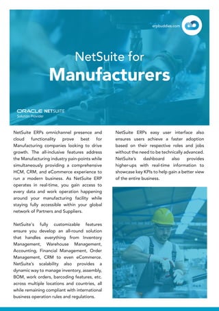 NetSuite ERPs omnichannel presence and
cloud functionality prove best for
Manufacturing companies looking to drive
growth. The all-inclusive features address
the Manufacturing industry pain-points while
simultaneously providing a comprehensive
HCM, CRM, and eCommerce experience to
run a modern business. As NetSuite ERP
operates in real-time, you gain access to
every data and work operation happening
around your manufacturing facility while
staying fully accessible within your global
network of Partners and Suppliers.
NetSuite's fully customizable features
ensure you develop an all-round solution
that handles everything from Inventory
Management, Warehouse Management,
Accounting, Financial Management, Order
Management, CRM to even eCommerce.
NetSuite’s scalability also provides a
dynamic way to manage inventory, assembly,
BOM, work orders, barcoding features, etc.
across multiple locations and countries, all
while remaining compliant with international
business operation rules and regulations.
NetSuite ERPs easy user interface also
ensures users achieve a faster adoption
based on their respective roles and jobs
without the need to be technically advanced.
NetSuite’s dashboard also provides
higher-ups with real-time information to
showcase key KPIs to help gain a better view
of the entire business.
NetSuite for
Manufacturers
erpbuddies.com
 