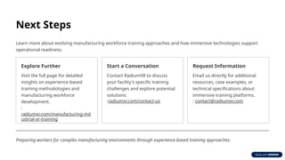 Next Steps
Learn more about evolving manufacturing workforce training approaches and how immersive technologies support
operational readiness.
Explore Further
Visit the full page for detailed
insights on experience-based
training methodologies and
manufacturing workforce
development.
:
radiumxr.com/manufacturing-ind
ustrial-xr-training
Start a Conversation
Contact RadiumXR to discuss
your facility's specific training
challenges and explore potential
solutions.
:radiumxr.com/contact-us
Request Information
Email us directly for additional
resources, case examples, or
technical specifications about
immersive training platforms.
: contact@radiumxr.com
Preparing workers for complex manufacturing environments through experience-based training approaches.
 