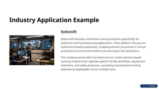 Industry Application Example
RadiumXR
RadiumXR develops immersive training solutions specifically for
industrial and manufacturing applications. Their platform focuses on
experience-based preparation, enabling workers to practice in virtual
production environments before transitioning to live operations.
The company works with manufacturers to create scenario-based
training modules that replicate specific facility workflows, equipment
interfaces, and safety protocols—providing standardized training
experiences deployable across multiple sites.
 