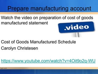 Prepare manufacturing account
Watch the video on preparation of cost of goods
manufactured statement
Cost of Goods Manufactured Schedule
Carolyn Christesen
https://www.youtube.com/watch?v=4Oit9o2q-WU
 