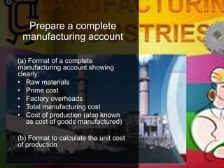 Prepare a complete
manufacturing account
(a) Format of a complete
manufacturing account showing
clearly:
• Raw materials
• Prime cost
• Factory overheads
• Total manufacturing cost
• Cost of production (also known
as cost of goods manufactured)
(b) Format to calculate the unit cost
of production
 