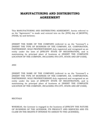 MANUFACTURING AND DISTRIBUTING
AGREEMENT
This MANUFACTURING AND DISTRIBUTING AGREEMENT, herein referred to
as the “Agreement,” is made and entered into on the [NTH] day of [MONTH],
[YEAR], by and between:
[INSERT THE NAME OF THE COMPANY] (referred to as the “Licensor”) a
[INSERT THE TYPE OF BUSINESS OF THE COMPANY, EX. CORPORATION,
PARTNERSHIP, SOLE PROPRIETORSHIP] duly registered and recognized as an
entity under the laws of [SPECIFY STATE OF REGISTRATION], and is
maintaining its principal place of business at [INSERT THE COMPLETE
LOCATION OF THE COMPANY, INCLUDING ITS CITY, STATE AND ZIP CODE].
AND
[INSERT THE NAME OF THE COMPANY] (referred to as the “Licensee”) a
[INSERT THE TYPE OF BUSINESS OF THE COMPANY, EX. CORPORATION,
PARTNERSHIP, SOLE PROPRIETORSHIP] duly registered and recognized as an
entity under the laws of [SPECIFY STATE OF REGISTRATION], and is
maintaining its principal place of business at [INSERT THE COMPLETE
LOCATION OF THE COMPANY, INCLUDING ITS CITY, STATE AND ZIP CODE].
RECITALS
WHEREAS, the Licensor is engaged in the business of [SPECIFY THE NATURE
OF BUSINESS OF THE LICENSOR, ITS PRODUCT AND SERVICES AND ITS
CLAIM ON THE RIGHTS IT INTENDS TO ASSIGN TO THE LICENSEE];
 