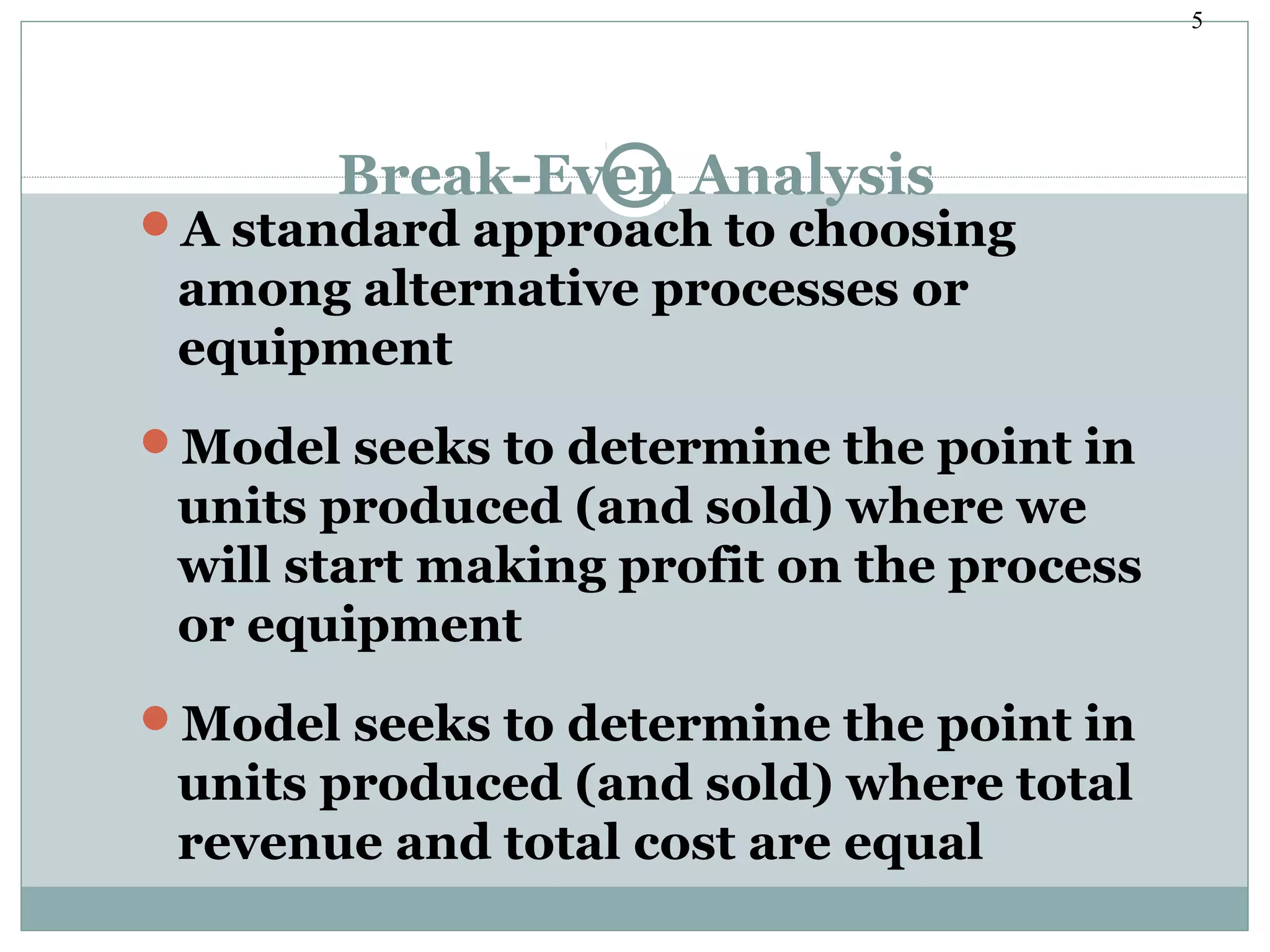 5
Break-Even Analysis
A standard approach to choosing
among alternative processes or
equipment
Model seeks to determine the point in
units produced (and sold) where we
will start making profit on the process
or equipment
Model seeks to determine the point in
units produced (and sold) where total
revenue and total cost are equal
 