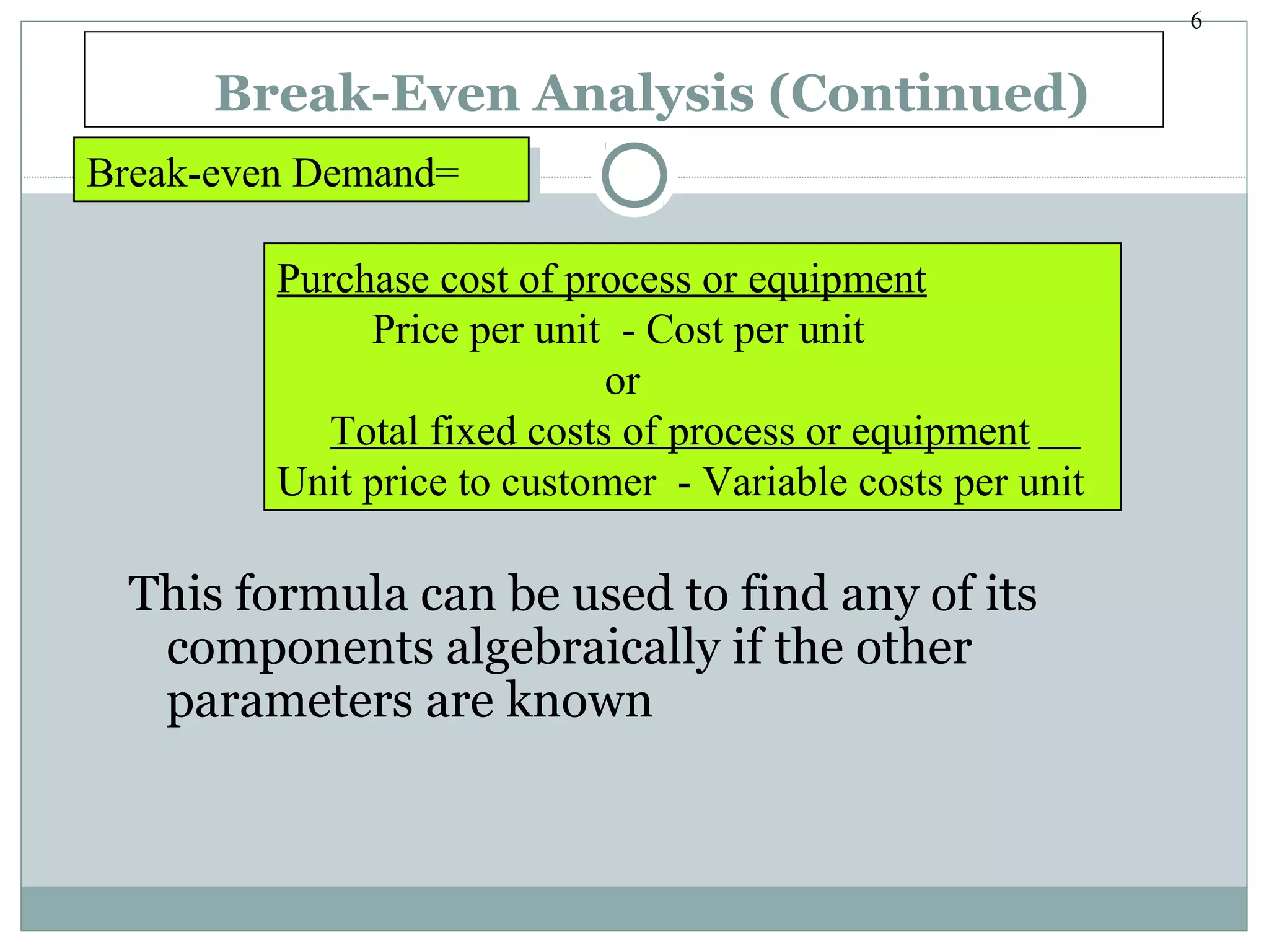 6
Break-Even Analysis (Continued)
This formula can be used to find any of its
components algebraically if the other
parameters are known
Break-even Demand=Break-even Demand=
Purchase cost of process or equipment
Price per unit - Cost per unit
or
Total fixed costs of process or equipment
Unit price to customer - Variable costs per unit
Purchase cost of process or equipment
Price per unit - Cost per unit
or
Total fixed costs of process or equipment
Unit price to customer - Variable costs per unit
 