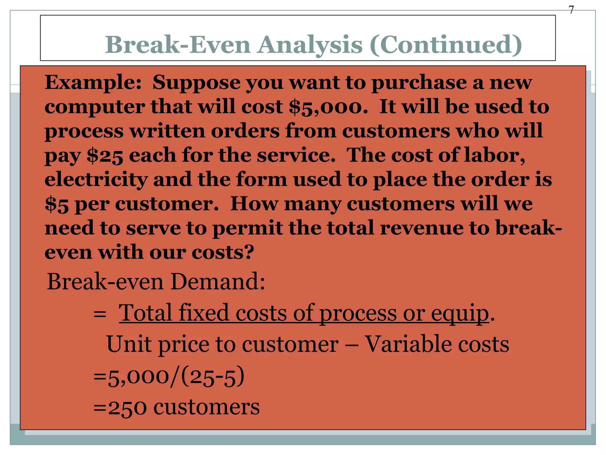 7
Break-Even Analysis (Continued)
Example: Suppose you want to purchase a new
computer that will cost $5,000. It will be used to
process written orders from customers who will
pay $25 each for the service. The cost of labor,
electricity and the form used to place the order is
$5 per customer. How many customers will we
need to serve to permit the total revenue to break-
even with our costs?
Break-even Demand:
= Total fixed costs of process or equip.
Unit price to customer – Variable costs
=5,000/(25-5)
=250 customers
Example: Suppose you want to purchase a new
computer that will cost $5,000. It will be used to
process written orders from customers who will
pay $25 each for the service. The cost of labor,
electricity and the form used to place the order is
$5 per customer. How many customers will we
need to serve to permit the total revenue to break-
even with our costs?
Break-even Demand:
= Total fixed costs of process or equip.
Unit price to customer – Variable costs
=5,000/(25-5)
=250 customers
 