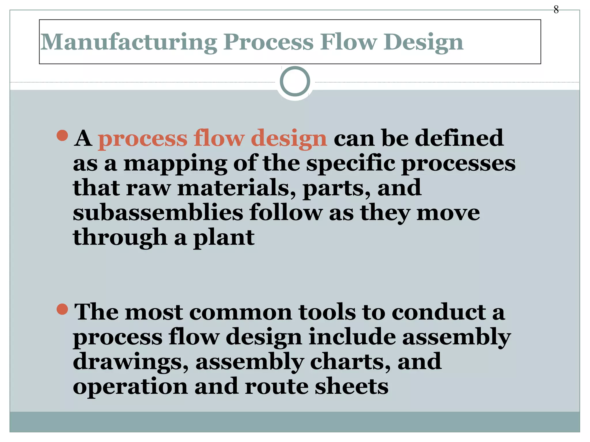 8
Manufacturing Process Flow Design
A process flow design can be defined
as a mapping of the specific processes
that raw materials, parts, and
subassemblies follow as they move
through a plant
The most common tools to conduct a
process flow design include assembly
drawings, assembly charts, and
operation and route sheets
 