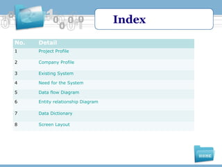Index
No.

Detail

1

Project Profile

2

Company Profile

3

Existing System

4

Need for the System

5

Data flow Diagram

6

Entity relationship Diagram

7

Data Dictionary

8

Screen Layout

 