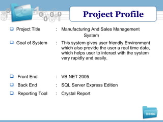 Project Profile
 Project Title

: Manufacturing And Sales Management
System

 Goal of System

: This system gives user friendly Environment
which also provide the user a real time data,
which helps user to interact with the system
very rapidly and easily.

 Front End

: VB.NET 2005

 Back End

: SQL Server Express Edition

 Reporting Tool

: Crystal Report

 