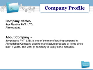 Company Profile
Company Name:Jay Plastics PVT. LTD.
Ahmedabad.

About Company:Jay plastics PVT. LTD. Is one of the manufacturing company in
Ahmedabad.Company used to manufacture products or items since
last 17 years. The work of company is totally done manually.

 