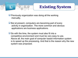 Existing System
 Previously organization was doing all the working
manually.
 But at present, computers are becoming part of every
activity in organization. The more common and obvious
applications are business applications.
 So with the time, the system must also fit into a
competitive environment and must be very easy to use.
Above all, the main goal of computer based information system
is to speed up the processing. And that is the reason why the new
system was proposed.

 