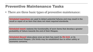Preventive Maintenance Tasks
• There are three basic types of preventive maintenance:
Scheduled inspections are used to detect potential failures and may result in the
recall or repair of an item that does not meet required standards.
Scheduled rework restores the functionality of worn items that develop a greater
probability of failure towards the end of their lifespan.
Scheduled discard takes place once an item has reach its life limit, or its
predetermined lifespan. Life limits may be established due to either safety or
economic concerns.
 