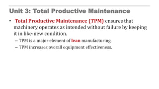 Unit 3: Total Productive Maintenance
• Total Productive Maintenance (TPM) ensures that
machinery operates as intended without failure by keeping
it in like-new condition.
– TPM is a major element of lean manufacturing.
– TPM increases overall equipment effectiveness.
 