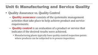 Unit 6: Manufacturing and Service Quality
• Quality Assurance vs. Quality Control
– Quality assurance consists of the systematic management
activities that take place to help achieve product and service
requirements.
– Quality control is an evaluation of a product or service that
indicates if the desired results were achieved.
• Manufacturing plants typically have quality control inspection points
where products can be subjected to in-process inspections.
 