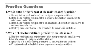 Practice Questions
1. What is the primary goal of the maintenance function?
a. Plan activities and work tasks to mitigate equipment failure
b. Retain and restore equipment to a specified condition to achieve its
minimum useful life
c. Retain and restore equipment to an unspecified condition to achieve its
maximum useful life
d. Destroy equipment once it has reached its maximum useful life
2. Which choice best defines preventive maintenance?
a. Routine maintenance to guarantee that equipment will break down
b. Maintenance of equipment after a failure
c. Ignoring maintenance requirements so that equipment will fail
d. Predetermined, scheduled work to prevent a sudden failure
 