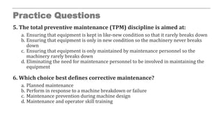 Practice Questions
5. The total preventive maintenance (TPM) discipline is aimed at:
a. Ensuring that equipment is kept in like-new condition so that it rarely breaks down
b. Ensuring that equipment is only in new condition so the machinery never breaks
down
c. Ensuring that equipment is only maintained by maintenance personnel so the
machinery rarely breaks down
d. Eliminating the need for maintenance personnel to be involved in maintaining the
equipment
6. Which choice best defines corrective maintenance?
a. Planned maintenance
b. Perform in response to a machine breakdown or failure
c. Maintenance prevention during machine design
d. Maintenance and operator skill training
 