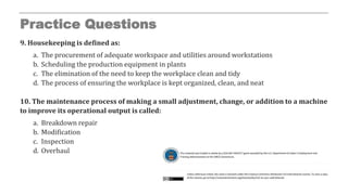Practice Questions
9. Housekeeping is defined as:
a. The procurement of adequate workspace and utilities around workstations
b. Scheduling the production equipment in plants
c. The elimination of the need to keep the workplace clean and tidy
d. The process of ensuring the workplace is kept organized, clean, and neat
10. The maintenance process of making a small adjustment, change, or addition to a machine
to improve its operational output is called:
a. Breakdown repair
b. Modification
c. Inspection
d. Overhaul
 