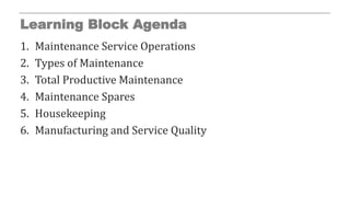 Learning Block Agenda
1. Maintenance Service Operations
2. Types of Maintenance
3. Total Productive Maintenance
4. Maintenance Spares
5. Housekeeping
6. Manufacturing and Service Quality
 