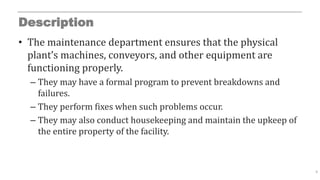 Description
• The maintenance department ensures that the physical
plant’s machines, conveyors, and other equipment are
functioning properly.
– They may have a formal program to prevent breakdowns and
failures.
– They perform fixes when such problems occur.
– They may also conduct housekeeping and maintain the upkeep of
the entire property of the facility.
4
 