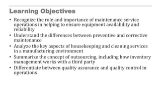 Learning Objectives
• Recognize the role and importance of maintenance service
operations in helping to ensure equipment availability and
reliability
• Understand the differences between preventive and corrective
maintenance
• Analyze the key aspects of housekeeping and cleaning services
in a manufacturing environment
• Summarize the concept of outsourcing, including how inventory
management works with a third party
• Differentiate between quality assurance and quality control in
operations
 