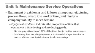 Unit 1: Maintenance Service Operations
• Equipment breakdowns and failures disrupt manufacturing
process flows, create idle worker time, and hinder a
company’s ability to meet demand.
– Equipment readiness indicates the proportion of time that
equipment is functioning and producing goods.
• No equipment functions 100% of the time, due to routine maintenance.
• Machinery does not always operate at its intended output rate due to
wear-and-tear, poor installation, or inadequate setup.
 