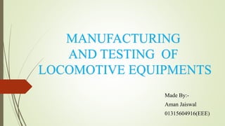 MANUFACTURING
AND TESTING OF
LOCOMOTIVE EQUIPMENTS
Made By:-
Aman Jaiswal
01315604916(EEE)
 