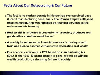 Facts About Our Outsourcing & Our Future
n

n

n

n

The fact is no modern society in history has ever survived once
it lost it manufacturing base. Fact - The Roman Empire collapsed
once manufacturing was replaced by financial services as the
main economic industry.
Real wealth is imported & created when a society produces real
goods other countries need & want
A society based more on financial services is moving wealth
from one area to another without actually creating real wealth
Our economy now only is 12% based on manufacturing (vs.
50%+ in the 1930-40s) and once it is gone, we will be without
wealth production, a decaying 3rd world society

5

 