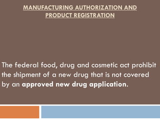 MANUFACTURING AUTHORIZATION AND
           PRODUCT REGISTRATION




The federal food, drug and cosmetic act prohibit
the shipment of a new drug that is not covered
by an approved new drug application.
 