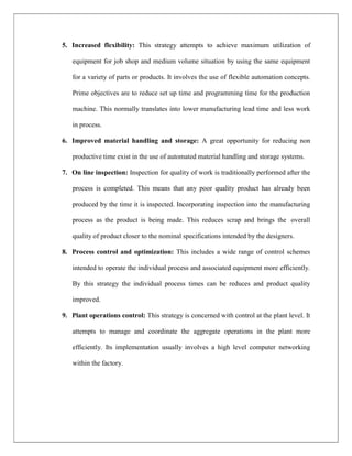 5. Increased flexibility: This strategy attempts to achieve maximum utilization of
equipment for job shop and medium volume situation by using the same equipment
for a variety of parts or products. It involves the use of flexible automation concepts.
Prime objectives are to reduce set up time and programming time for the production
machine. This normally translates into lower manufacturing lead time and less work
in process.
6. Improved material handling and storage: A great opportunity for reducing non
productive time exist in the use of automated material handling and storage systems.
7. On line inspection: Inspection for quality of work is traditionally performed after the
process is completed. This means that any poor quality product has already been
produced by the time it is inspected. Incorporating inspection into the manufacturing
process as the product is being made. This reduces scrap and brings the overall
quality of product closer to the nominal specifications intended by the designers.
8. Process control and optimization: This includes a wide range of control schemes
intended to operate the individual process and associated equipment more efficiently.
By this strategy the individual process times can be reduces and product quality
improved.
9. Plant operations control: This strategy is concerned with control at the plant level. It
attempts to manage and coordinate the aggregate operations in the plant more
efficiently. Its implementation usually involves a high level computer networking
within the factory.
 