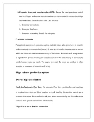 10. Computer integrated manufacturing (CIM): Taking the plant operations control
one level higher we have the integration of factory operations with engineering design
and the business functions of the firm. CIM involves
1. Computer applications.
2. Computer data bases.
3. Computer networking through the enterprise.
Production economics
Production is a process of combining various material inputs (plan know how) in order to
make something for consumption (output). It is the act of creating output a good or service
which has value and contributes to the utility of individuals. Economic well being created
in a production process meaning all economic activities that aim directly or indirectly to
satisfy human wants and needs. The degree to which the needs are satisfied is often
accepted as a measure of economic well being.
High volume production system
Detroit type automation
Analysis of automated flow lines: An automated flow lines consists of several machines
or workstations which are linked together by work handling devices that transfer parts
between the stations. The transfer of work parts occurs automatically and the workstations
carry out their specialized functions automatically.
Objectives of use of flow line automation
 