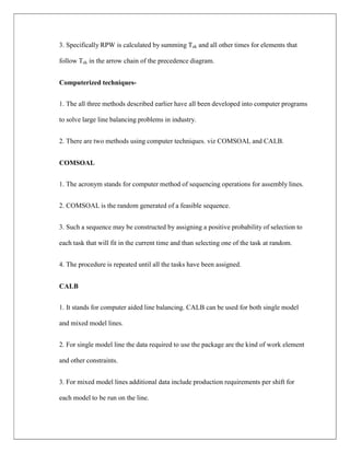 3. Specifically RPW is calculated by summing Tek and all other times for elements that
follow Tek in the arrow chain of the precedence diagram.
Computerized techniques-
1. The all three methods described earlier have all been developed into computer programs
to solve large line balancing problems in industry.
2. There are two methods using computer techniques. viz COMSOAL and CALB.
COMSOAL
1. The acronym stands for computer method of sequencing operations for assembly lines.
2. COMSOAL is the random generated of a feasible sequence.
3. Such a sequence may be constructed by assigning a positive probability of selection to
each task that will fit in the current time and than selecting one of the task at random.
4. The procedure is repeated until all the tasks have been assigned.
CALB
1. It stands for computer aided line balancing. CALB can be used for both single model
and mixed model lines.
2. For single model line the data required to use the package are the kind of work element
and other constraints.
3. For mixed model lines additional data include production requirements per shift for
each model to be run on the line.
 