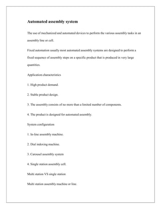 Automated assembly system
The use of mechanized and automated devices to perform the various assembly tasks in an
assembly line or cell.
Fixed automation usually most automated assembly systems are designed to perform a
fixed sequence of assembly steps on a specific product that is produced in very large
quantities.
Application characteristics
1. High product demand.
2. Stable product design.
3. The assembly consists of no more than a limited number of components.
4. The product is designed for automated assembly.
System configuration
1. In-line assembly machine.
2. Dial indexing machine.
3. Carousel assembly system
4. Single station assembly cell.
Multi station VS single station
Multi station assembly machine or line.
 