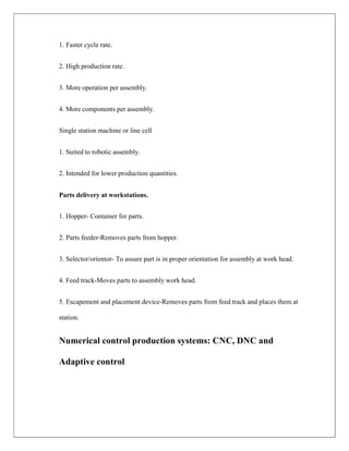 1. Faster cycle rate.
2. High production rate.
3. More operation per assembly.
4. More components per assembly.
Single station machine or line cell
1. Suited to robotic assembly.
2. Intended for lower production quantities.
Parts delivery at workstations.
1. Hopper- Container for parts.
2. Parts feeder-Removes parts from hopper.
3. Selector/orientor- To assure part is in proper orientation for assembly at work head.
4. Feed track-Moves parts to assembly work head.
5. Escapement and placement device-Removes parts from feed track and places them at
station.
Numerical control production systems: CNC, DNC and
Adaptive control
 