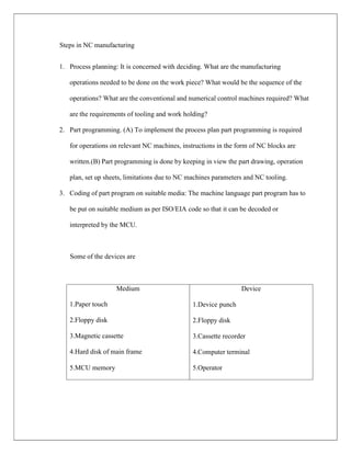 Device
1.Device punch
2.Floppy disk
3.Cassette recorder
4.Computer terminal
5.Operator
Medium
1.Paper touch
2.Floppy disk
3.Magnetic cassette
4.Hard disk of main frame
5.MCU memory
Steps in NC manufacturing
1. Process planning: It is concerned with deciding. What are the manufacturing
operations needed to be done on the work piece? What would be the sequence of the
operations? What are the conventional and numerical control machines required? What
are the requirements of tooling and work holding?
2. Part programming. (A) To implement the process plan part programming is required
for operations on relevant NC machines, instructions in the form of NC blocks are
written.(B) Part programming is done by keeping in view the part drawing, operation
plan, set up sheets, limitations due to NC machines parameters and NC tooling.
3. Coding of part program on suitable media: The machine language part program has to
be put on suitable medium as per ISO/EIA code so that it can be decoded or
interpreted by the MCU.
Some of the devices are
 
