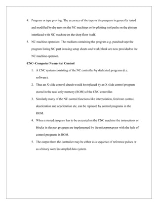 4. Program or tape proving: The accuracy of the tape or the program is generally tested
and modified by dry runs on the NC machines or by plotting tool paths on the plotters
interfaced with NC machine on the shop floor itself.
5. NC machine operation: The medium containing the program e.g. punched tape the
program listing NC part drawing setup sheets and work blank are now provided to the
NC machine operator.
CNC- Computer Numerical Control
1. A CNC system consisting of the NC controller by dedicated programs (i.e.
software).
2. Thus an X slide control circuit would be replaced by an X slide control program
stored in the read only memory (ROM) of the CNC controller.
3. Similarly many of the NC control functions like interpolation, feed rate control,
deceleration and acceleration etc, can be replaced by control programs in the
ROM.
4. When a stored program has to be executed on the CNC machine the instructions or
blocks in the part program are implemented by the microprocessor with the help of
control programs in ROM.
5. The output from the controller may be either as a sequence of reference pulses or
as a binary word in sampled data system.
 